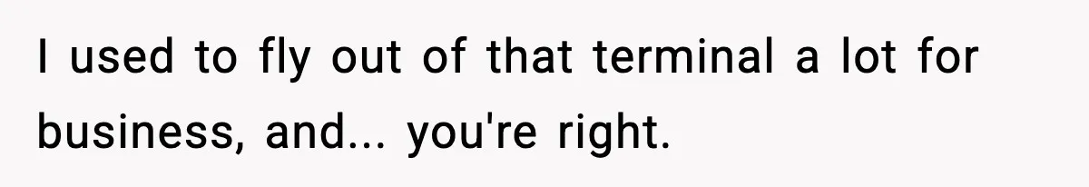 I used to fly out of that terminal a lot for business, and... you're right.