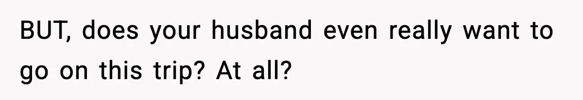 BUT, does your husband even really want to go on this trip? At all?