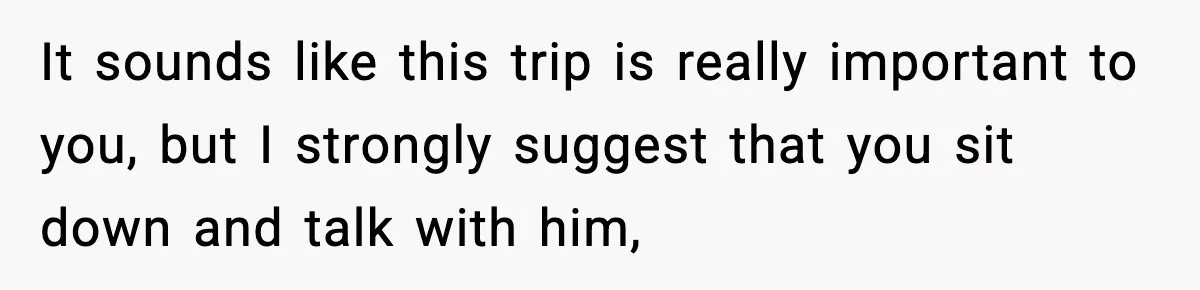 It sounds like this trip is really important to you, but I strongly suggest that you sit down and talk with him,