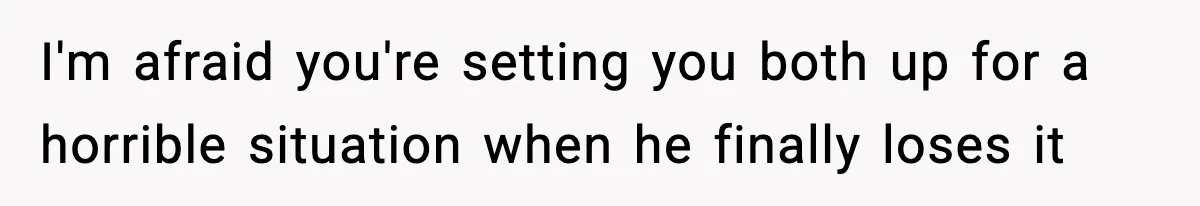I'm afraid you're setting you both up for a horrible situation when he finally loses it