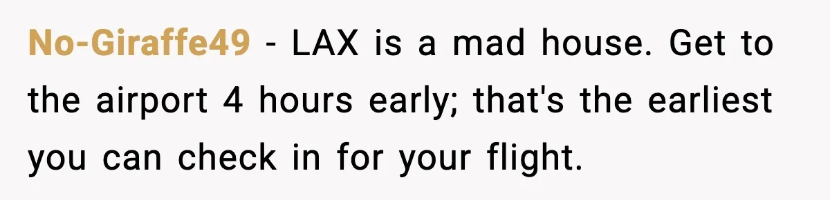 No-Giraffe49 − LAX is a mad house. Get to the airport 4 hours early; that's the earliest you can check in for your flight.