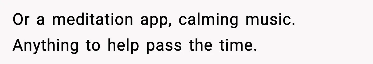 Or a meditation app, calming music. Anything to help pass the time.