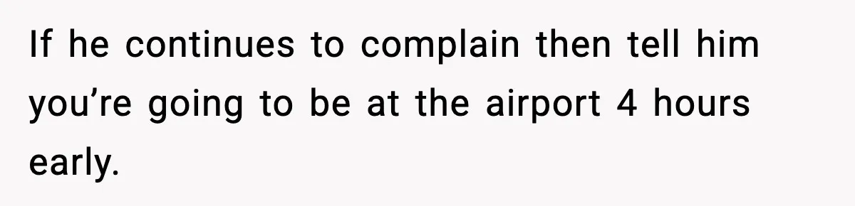 If he continues to complain then tell him you’re going to be at the airport 4 hours early.