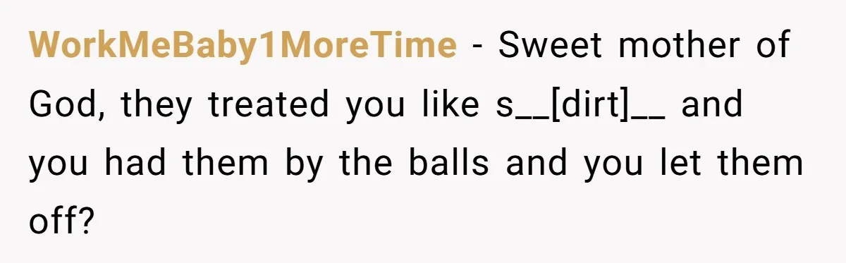 WorkMeBaby1MoreTime - Sweet mother of God, they treated you like s__[dirt]__ and you had them by the balls and you let them off?