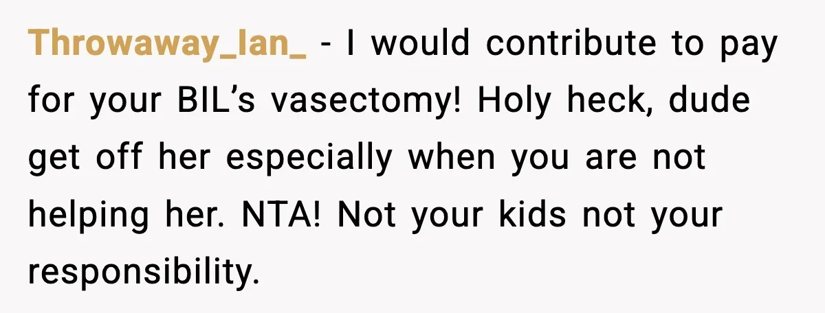 Woman Refuses To Fund Sister’s Nanny And Gets Called “Jealous” Throwaway_Ian_ - I would contribute to pay for your BIL’s vasectomy! Holy heck, dude get off her especially when you are not helping her. NTA! Not your kids not your...