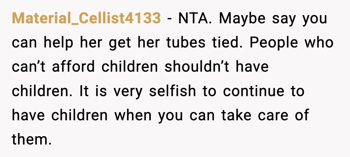 Woman Refuses To Fund Sister’s Nanny And Gets Called “Jealous” Material_Cellist4133 - NTA. Maybe say you can help her get her tubes tied. People who can’t afford children shouldn’t have children. It is very selfish to continue to have children...