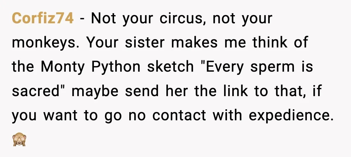 Woman Refuses To Fund Sister’s Nanny And Gets Called “Jealous” Corfiz74 - Not your circus, not your monkeys. Your sister makes me think of the Monty Python sketch "Every sperm is sacred" maybe send her the link to that, if...