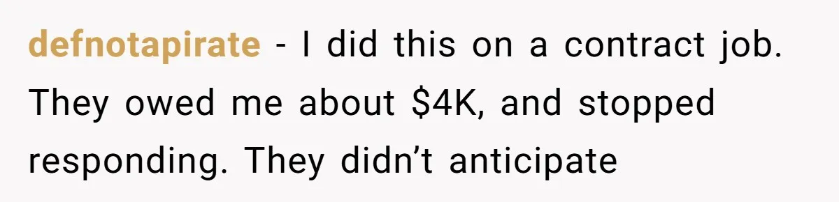 defnotapirate - I did this on a contract job. They owed me about $4K, and stopped responding. They didn’t anticipate