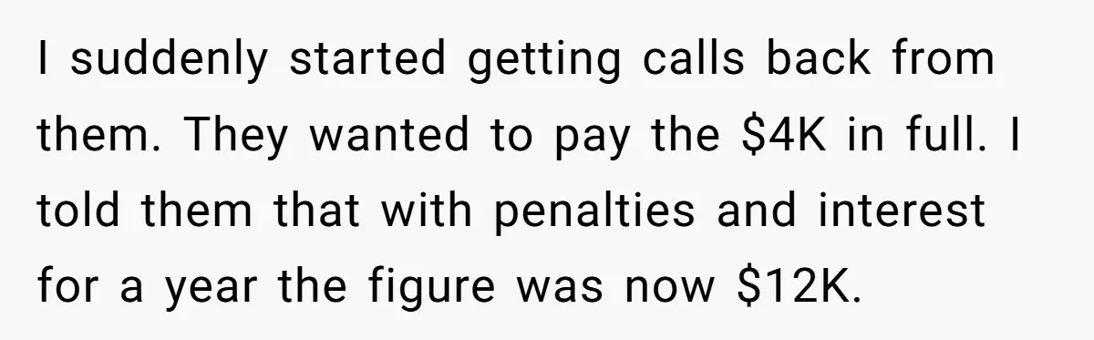 I suddenly started getting calls back from them. They wanted to pay the $4K in full. I told them that with penalties and interest for a year the figure was...