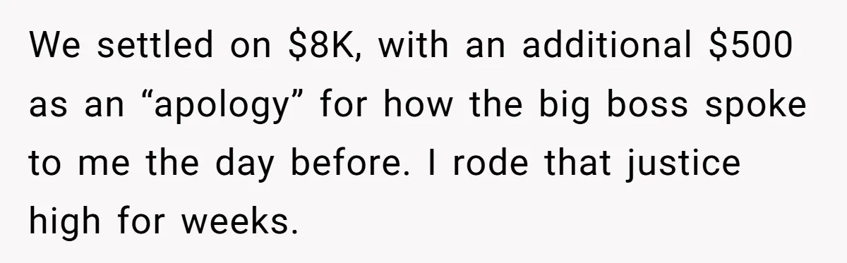 We settled on $8K, with an additional $500 as an “apology” for how the big boss spoke to me the day before. I rode that justice high for weeks.