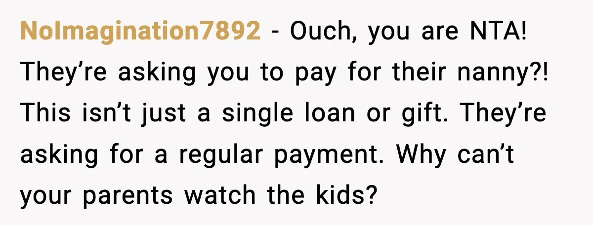 Woman Refuses To Fund Sister’s Nanny And Gets Called “Jealous” NoImagination7892 - Ouch, you are NTA! They’re asking you to pay for their nanny?! This isn’t just a single loan or gift. They’re asking for a regular payment. Why can’t...