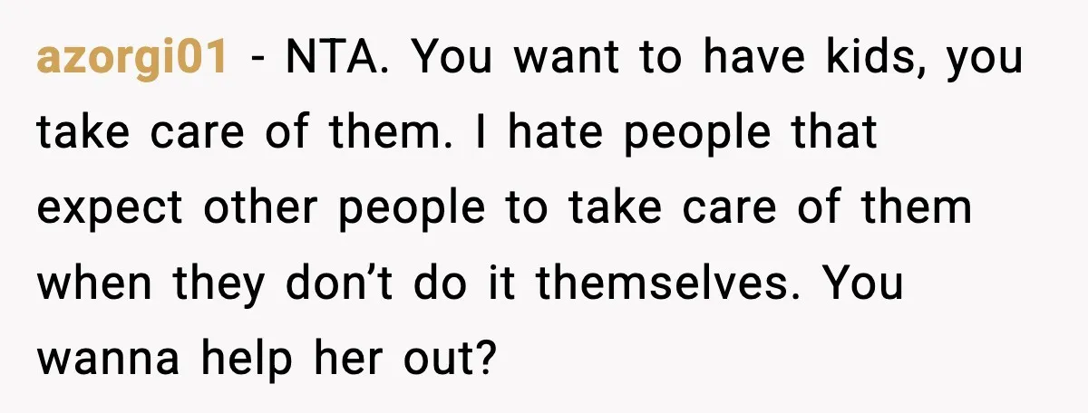 Woman Refuses To Fund Sister’s Nanny And Gets Called “Jealous” azorgi01 - NTA. You want to have kids, you take care of them. I hate people that expect other people to take care of them when they don’t do it...