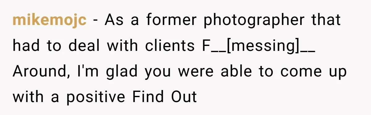 mikemojc - As a former photographer that had to deal with clients F__[messing]__ Around, I'm glad you were able to come up with a positive Find Out