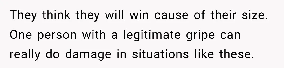 They think they will win cause of their size. One person with a legitimate gripe can really do damage in situations like these.