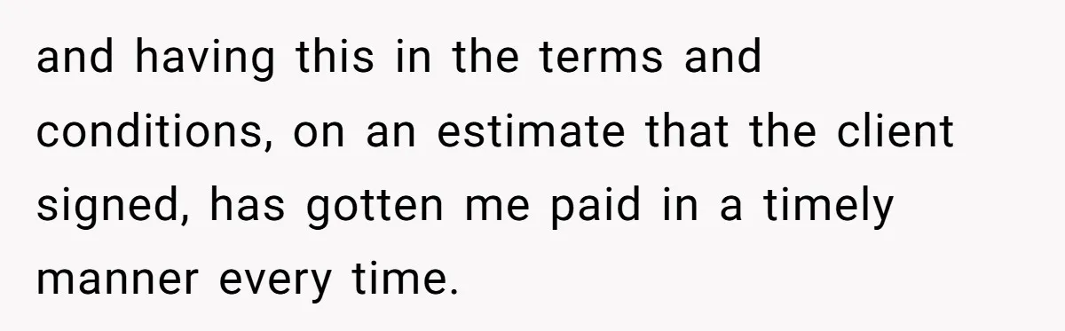 and having this in the terms and conditions, on an estimate that the client signed, has gotten me paid in a timely manner every time.