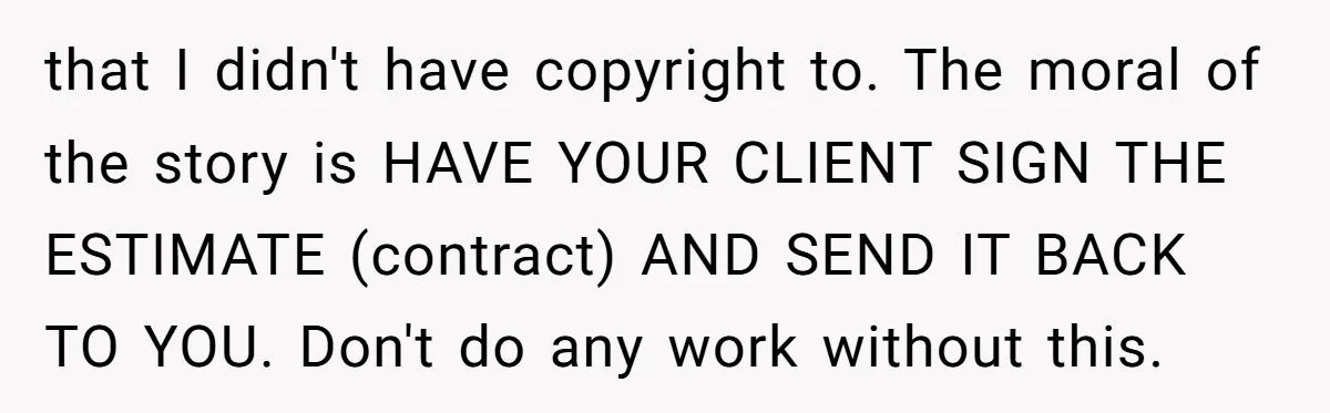 that I didn't have copyright to. The moral of the story is HAVE YOUR CLIENT SIGN THE ESTIMATE (contract) AND SEND IT BACK TO YOU. Don't do any work without...