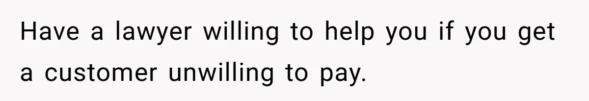 Have a lawyer willing to help you if you get a customer unwilling to pay.