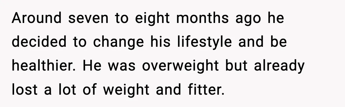 Around seven to eight months ago he decided to change his lifestyle and be healthier. He was overweight but already lost a lot of weight and fitter.