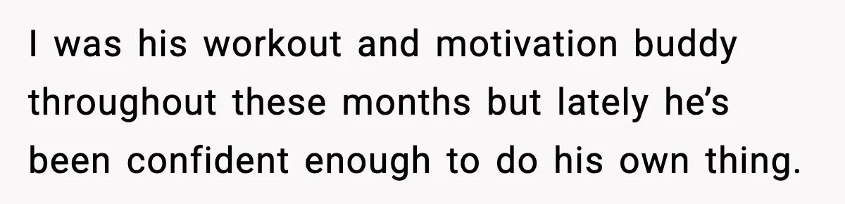 I was his workout and motivation buddy throughout these months but lately he’s been confident enough to do his own thing.