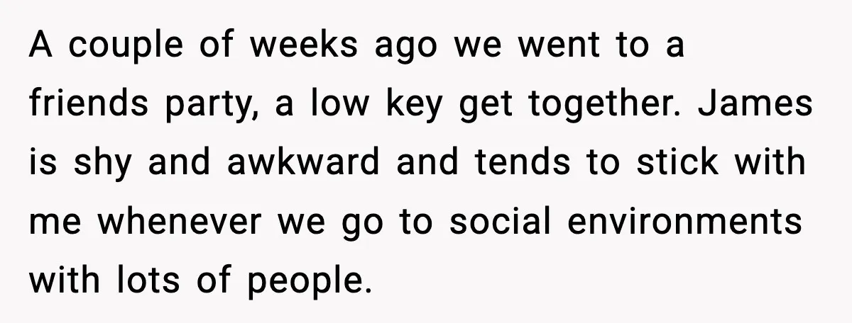 A couple of weeks ago we went to a friends party, a low key get together. James is shy and awkward and tends to stick with me whenever we go...