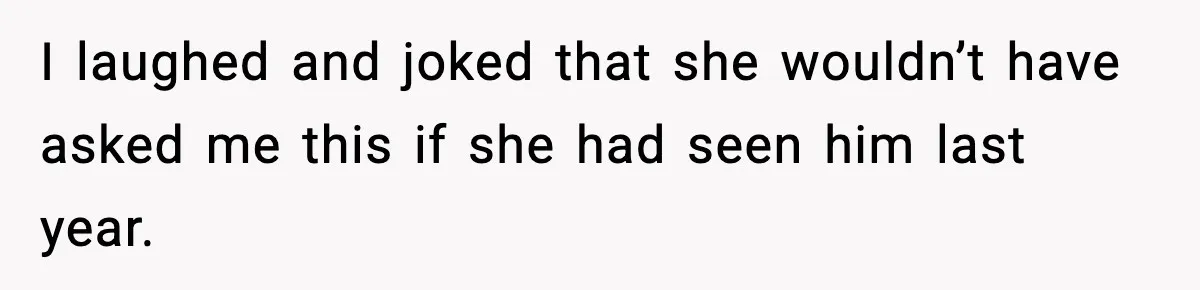 I laughed and joked that she wouldn’t have asked me this if she had seen him last year.