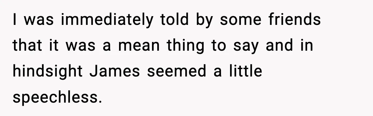 I was immediately told by some friends that it was a mean thing to say and in hindsight James seemed a little speechless.