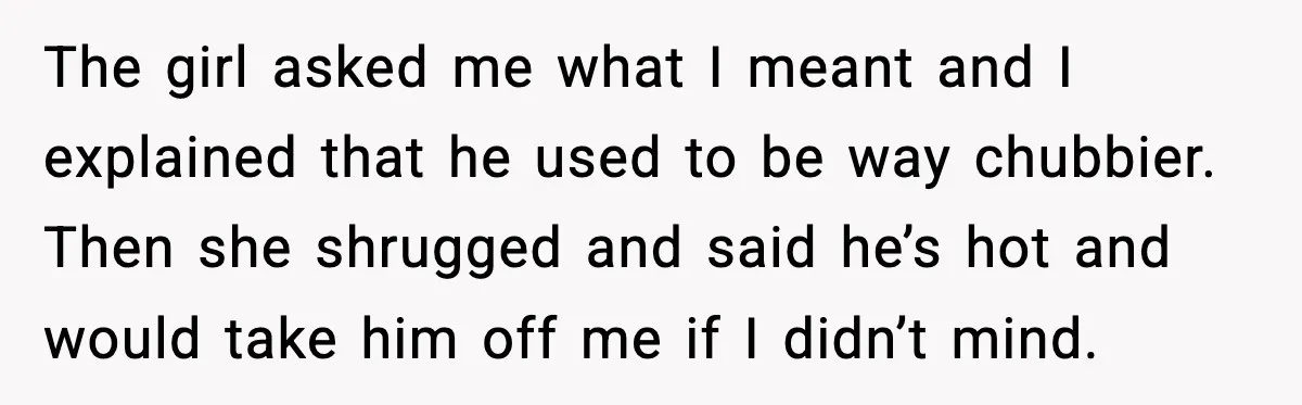 The girl asked me what I meant and I explained that he used to be way chubbier. Then she shrugged and said he’s hot and would take him off me...