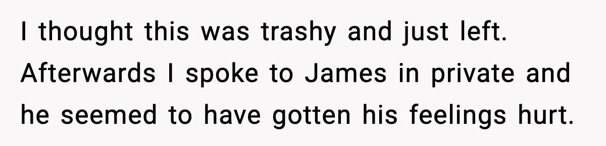 I thought this was trashy and just left. Afterwards I spoke to James in private and he seemed to have gotten his feelings hurt.