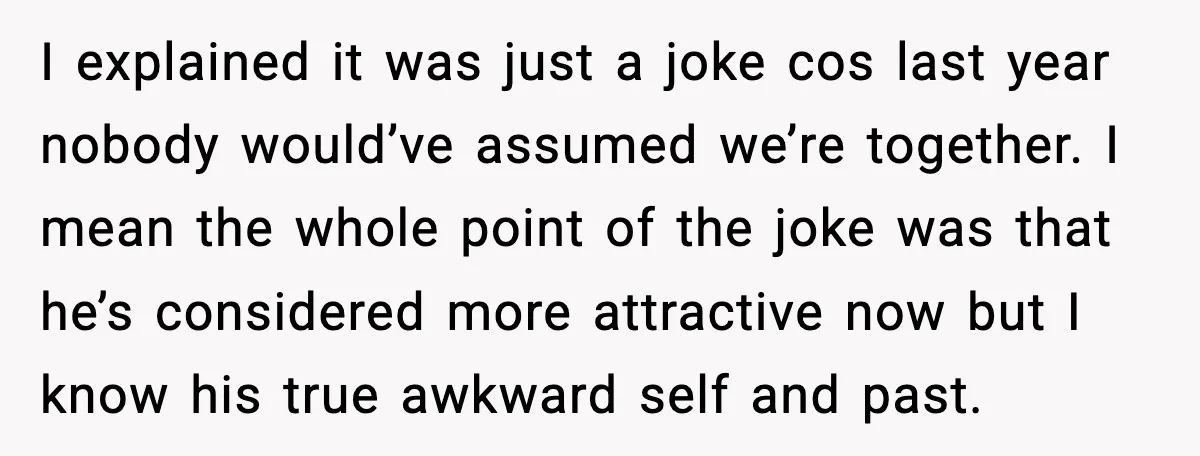 I explained it was just a joke cos last year nobody would’ve assumed we’re together. I mean the whole point of the joke was that he’s considered more attractive now...