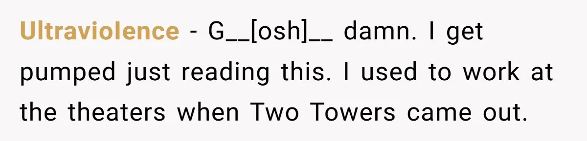 UltravioIence - G__[osh]__ damn. I get pumped just reading this. I used to work at the theaters when Two Towers came out.