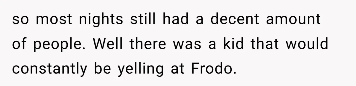 so most nights still had a decent amount of people. Well there was a kid that would constantly be yelling at Frodo.