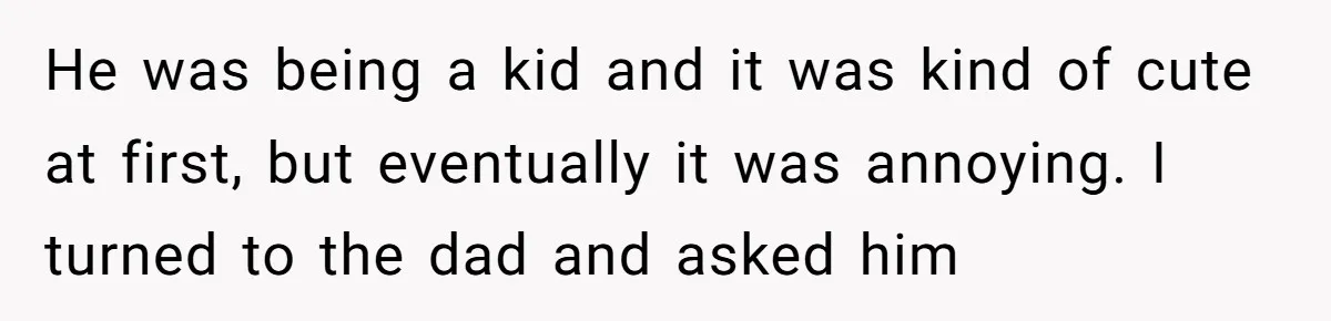 He was being a kid and it was kind of cute at first, but eventually it was annoying. I turned to the dad and asked him