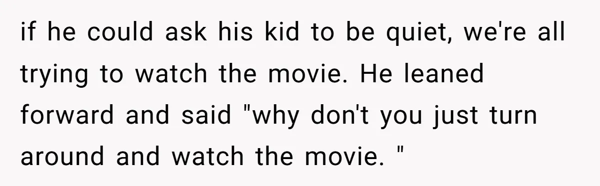 if he could ask his kid to be quiet, we're all trying to watch the movie. He leaned forward and said "why don't you just turn around and watch the...