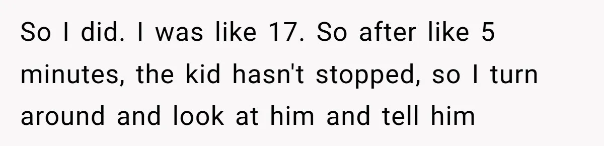 So I did. I was like 17. So after like 5 minutes, the kid hasn't stopped, so I turn around and look at him and tell him