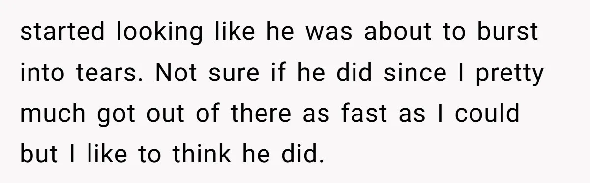 started looking like he was about to burst into tears. Not sure if he did since I pretty much got out of there as fast as I could but I...