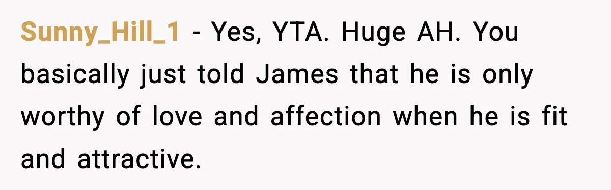 Sunny_Hill_1 - Yes, YTA. Huge AH. You basically just told James that he is only worthy of love and affection when he is fit and attractive.