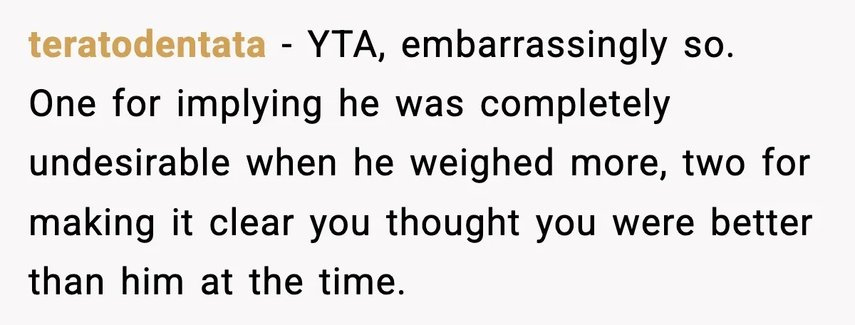 teratodentata - YTA, embarrassingly so. One for implying he was completely undesirable when he weighed more, two for making it clear you thought you were better than him at the...