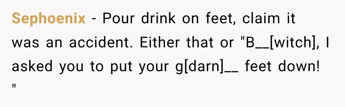 Sephoenix - Pour drink on feet, claim it was an accident. Either that or "B__[witch], I asked you to put your g[darn]__ feet down! "