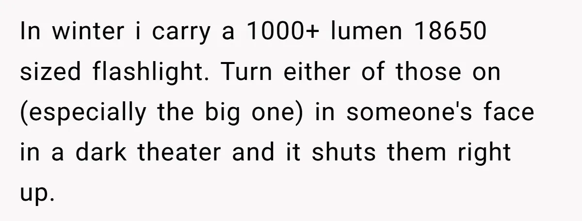 In winter i carry a 1000+ lumen 18650 sized flashlight. Turn either of those on (especially the big one) in someone's face in a dark theater and it shuts them...