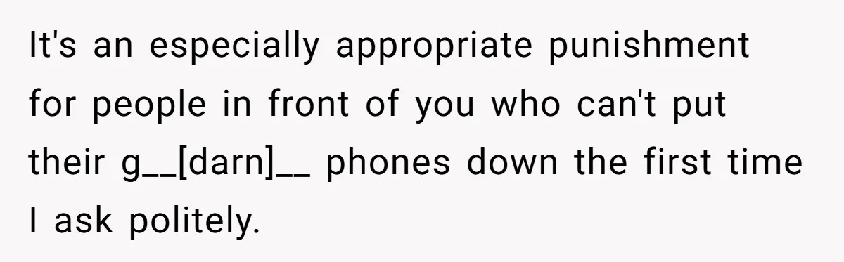 It's an especially appropriate punishment for people in front of you who can't put their g__[darn]__ phones down the first time I ask politely.