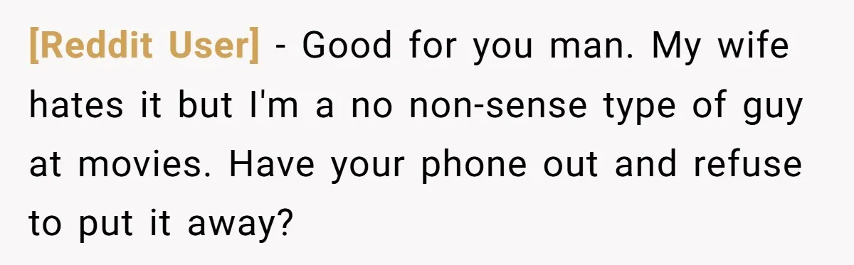 [Reddit User] - Good for you man. My wife hates it but I'm a no non-sense type of guy at movies. Have your phone out and refuse to put it...