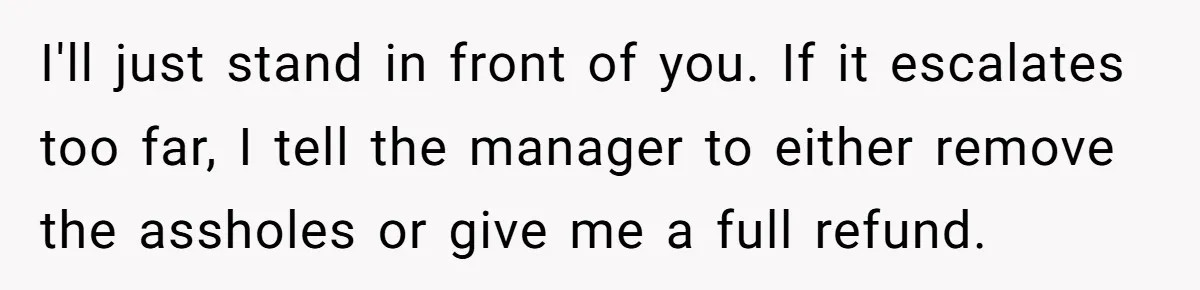 I'll just stand in front of you. If it escalates too far, I tell the manager to either remove the assholes or give me a full refund.
