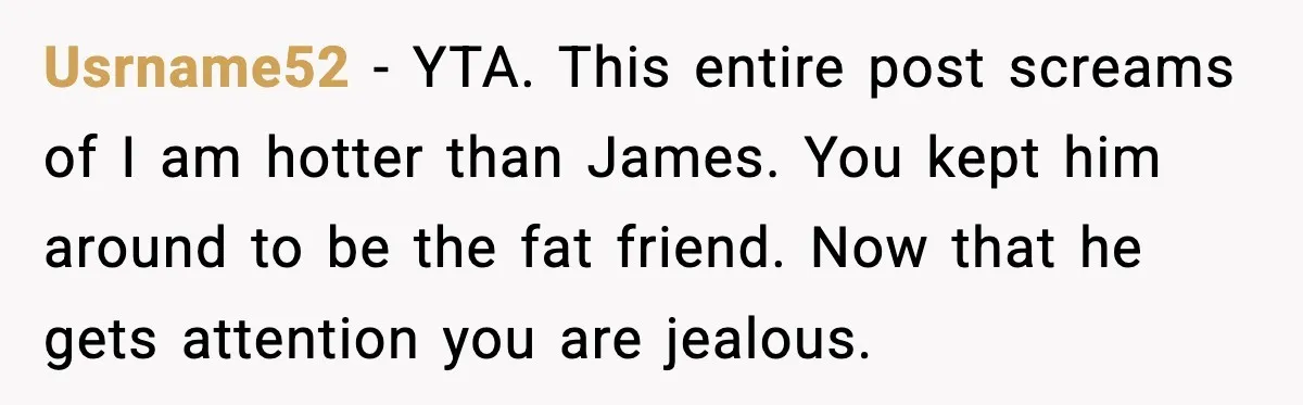 Usrname52 - YTA. This entire post screams of I am hotter than James. You kept him around to be the fat friend. Now that he gets attention you are jealous.