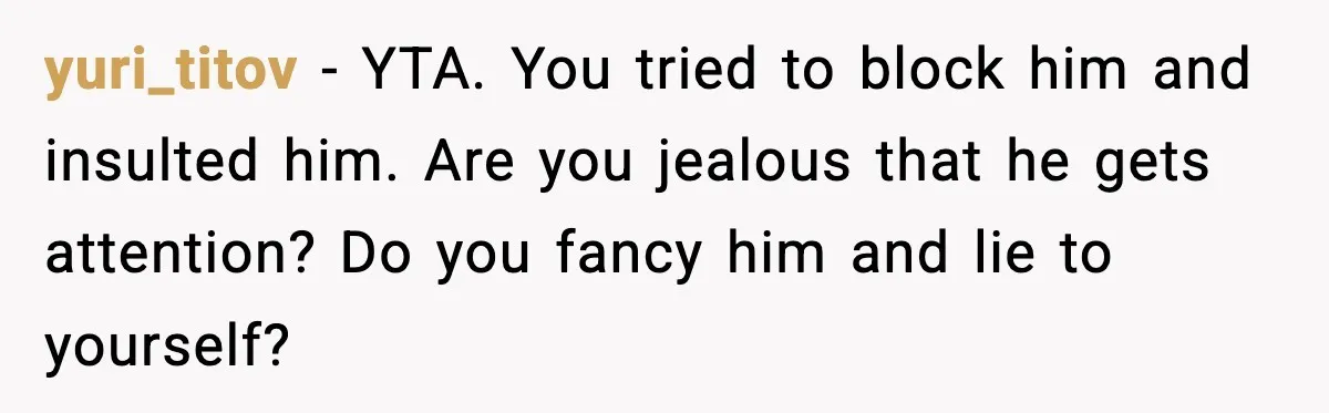 yuri_titov - YTA. You tried to block him and insulted him. Are you jealous that he gets attention? Do you fancy him and lie to yourself?