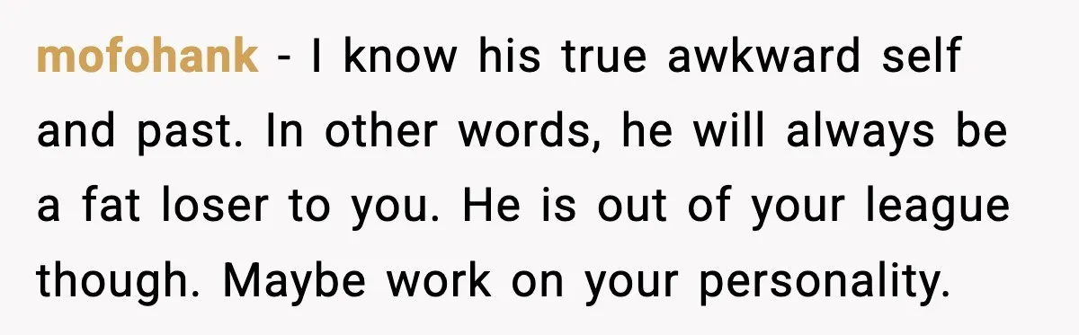 mofohank - I know his true awkward self and past. In other words, he will always be a fat loser to you. He is out of your league though. Maybe...