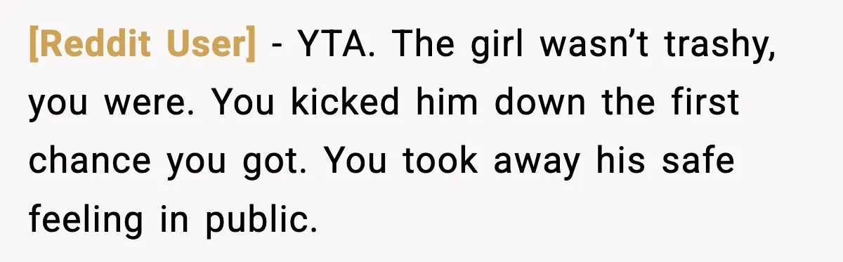[Reddit User] - YTA. The girl wasn’t trashy, you were. You kicked him down the first chance you got. You took away his safe feeling in public.