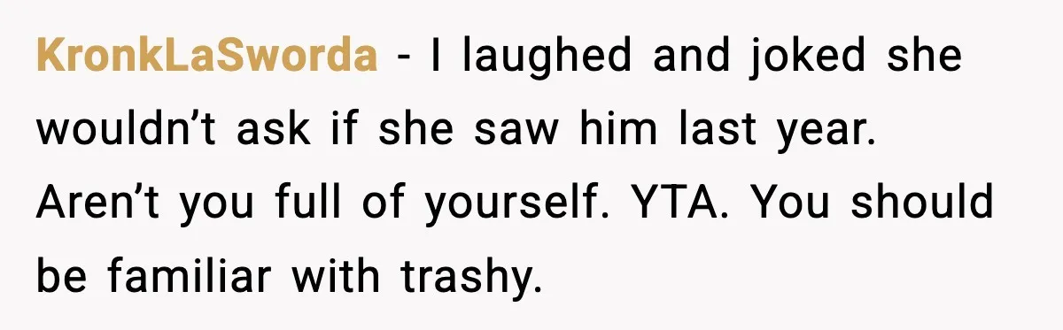 KronkLaSworda - I laughed and joked she wouldn’t ask if she saw him last year. Aren’t you full of yourself. YTA. You should be familiar with trashy.