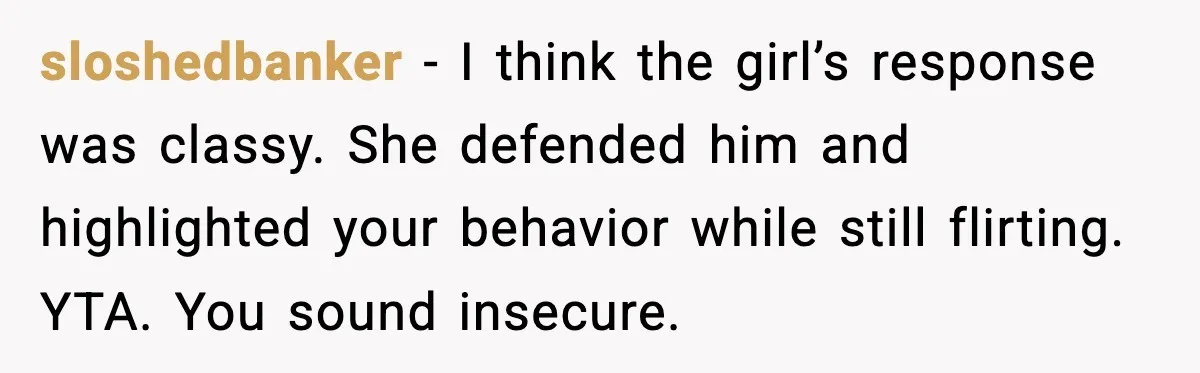 sloshedbanker - I think the girl’s response was classy. She defended him and highlighted your behavior while still flirting. YTA. You sound insecure.
