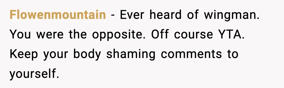 Flowenmountain - Ever heard of wingman. You were the opposite. Off course YTA. Keep your body shaming comments to yourself.