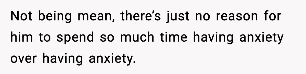 Not being mean, there’s just no reason for him to spend so much time having anxiety over having anxiety.